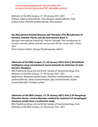 BMJ Publishing Group Ltd and British Society of Gastroenterology, Oral,
Abstracts of the BSG Campus, 21–29 January 2021, 2021
D’Souza, Nigel (author);Delisle, Theo Georgiou (author);Benton, Sally
(author);Chen, Michelle (author);Abulafi, Muti (author)
Gut Microbiome-Related Diseases and Therapies (The Microbiomes of
Humans, Animals, Plants, and the Environment Book 1)
Springer International Publishing : Imprint: Springer, The microbiomes of
humans, animals, plants, and the environment (Print), 1st ed. 2021, Cham,
2021
Maria Gazouli (editor), George Theodoropoulos (editor)
[Abstracts of the BSG Campus, 21–29 January 2021] Oral || O6 Artificial
intelligence using convolutional neural networks for detection of early
Barrett’s Neoplasia
BMJ Publishing Group Ltd and British Society of Gastroenterology, Oral,
Abstracts of the BSG Campus, 21–29 January 2021, 2021
Abdelrahim, Mohamed (author);Saiko, Masahiro (author);Masaike, Yukiko
(author);Ohtsuka, Shota (author);Hossain, Ejaz (author);Arndtz, Sophie
(author);Bhandari, Pradeep (author)
[Abstracts of the BSG Campus, 21–29 January 2021] Oral || O5 Bougiecap
dilatation device: novel endoscopic method for treatment of oesophageal
strictures-results from a multicentre study
BMJ Publishing Group Ltd and British Society of Gastroenterology, Oral,
Abstracts of the BSG Campus, 21–29 January 2021, 2021
 