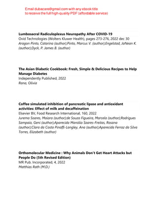 Lumbosacral Radiculoplexus Neuropathy After COVID-19
Ovid Technologies (Wolters Kluwer Health), pages 273-276, 2022 dec 30
Aragon Pinto, Catarina (author);Pinto, Marcus V. (author);Engelstad, JaNean K.
(author);Dyck, P. James B. (author)
The Asian Diabetic Cookbook: Fresh, Simple & Delicious Recipes to Help
Manage Diabetes
Independently Published, 2022
Rana, Olivia
Coffee simulated inhibition of pancreatic lipase and antioxidant
activities: Effect of milk and decaffeination
Elsevier BV, Food Research International, 160, 2022
Jurema Soares, Maiara (author);de Souza Figueira, Marcela (author);Rodrigues
Sampaio, Geni (author);Aparecida Manólio Soares-Freitas, Rosana
(author);Clara da Costa Pinaffi-Langley, Ana (author);Aparecida Ferraz da Silva
Torres, Elizabeth (author)
Orthomolecular Medicine : Why Animals Don't Get Heart Attacks but
People Do (5th Revised Edition)
MR Pub. Incorporated, 4, 2022
Matthias Rath (M.D.)
 
