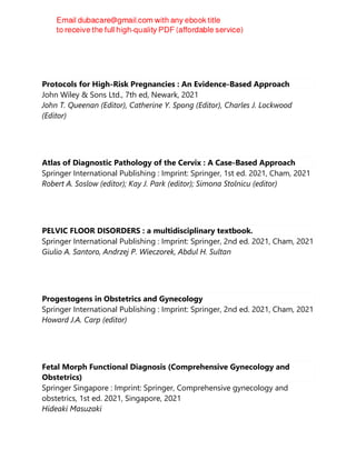 Protocols for High-Risk Pregnancies : An Evidence-Based Approach
John Wiley & Sons Ltd., 7th ed, Newark, 2021
John T. Queenan (Editor), Catherine Y. Spong (Editor), Charles J. Lockwood
(Editor)
Atlas of Diagnostic Pathology of the Cervix : A Case-Based Approach
Springer International Publishing : Imprint: Springer, 1st ed. 2021, Cham, 2021
Robert A. Soslow (editor); Kay J. Park (editor); Simona Stolnicu (editor)
PELVIC FLOOR DISORDERS : a multidisciplinary textbook.
Springer International Publishing : Imprint: Springer, 2nd ed. 2021, Cham, 2021
Giulio A. Santoro, Andrzej P. Wieczorek, Abdul H. Sultan
Progestogens in Obstetrics and Gynecology
Springer International Publishing : Imprint: Springer, 2nd ed. 2021, Cham, 2021
Howard J.A. Carp (editor)
Fetal Morph Functional Diagnosis (Comprehensive Gynecology and
Obstetrics)
Springer Singapore : Imprint: Springer, Comprehensive gynecology and
obstetrics, 1st ed. 2021, Singapore, 2021
Hideaki Masuzaki
 