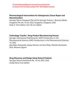 Pharmacological Interventions for Osteoporosis (Tissue Repair and
Reconstruction)
Springer Nature Singapore Pte Ltd Fka Springer Science + Business Media
Singapore Pte Ltd, 1st ed. 2023, Singapore, Singapore, 2023
Andy H. Choi (editor), Sian Yik Lim (editor)
Technology Transfer : Drug Product Manufacturing Process
Springer International Publishing AG, AAPS Introductions in the
Pharmaceutical Sciences, AAPS Introductions in the Pharmaceutical Sciences,
10, 2023
Ajay Babu Pazhayattil, Sanjay Sharma, Joe Paul Philip, Michelle Gischewski-
Silva, Marzena Ingram
Drug Discovery and Design Using Natural Products
Springer Nature Switzerland AG, 1st ed. 2023, 2023
Jorddy Neves Cruz (editor)
 