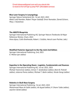 Blue Laser Surgery in Laryngology
Springer Nature Switzerland AG, 1st ed. 2023, 2023
Abdul-Latif Hamdan, Robert Thayer Sataloff, Omar Ramadan, Daniel Eichorn,
Mary J. Hawkshaw
The ABSITE Blueprints
Springer International Publishing AG, Springer Nature (Textbooks & Major
Reference Works), Cham, 2023
Hana Ajouz, Collin Brathwaite, Robert J. Cerfolio, Hersch Leon Pachter, (eds.)
Modified Posterior Approach to the Hip Joint 2nd Edition
Springer International Publishing, 2nd, 2023
K. Mohan Iyer (editor)
Expertise in the Operating Room : Logistics, Fundamentals and Nuances
Springer International Publishing AG, 1st ed. 2023, 2023
Michael Yaremchuk (editor), Arman T. Serebrakian (editor), Brent B. Pickrell
(editor), Julianna Paniss (editor), Michael T. Bailin (editor), Nicole Gangi (editor)
Robotics in Skull-Base Surgery
Springer International Publishing, 1st ed. 2023, 2023
Mohammed Maan Al-Salihi (editor), Ali Ayyad (editor), R. Shane Tubbs (editor),
Joachim Oertel (editor)
 