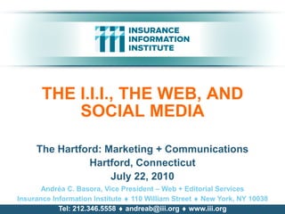 THE I.I.I., THE WEB, AND
           SOCIAL MEDIA

     The Hartford: Marketing + Communications
               Hartford, Connecticut
                    July 22, 2010
       Andréa C. Basora, Vice President – Web + Editorial Services
Insurance Information Institute  110 William Street  New York, NY 10038
            Tel: 212.346.5558  andreab@iii.org  www.iii.org
 