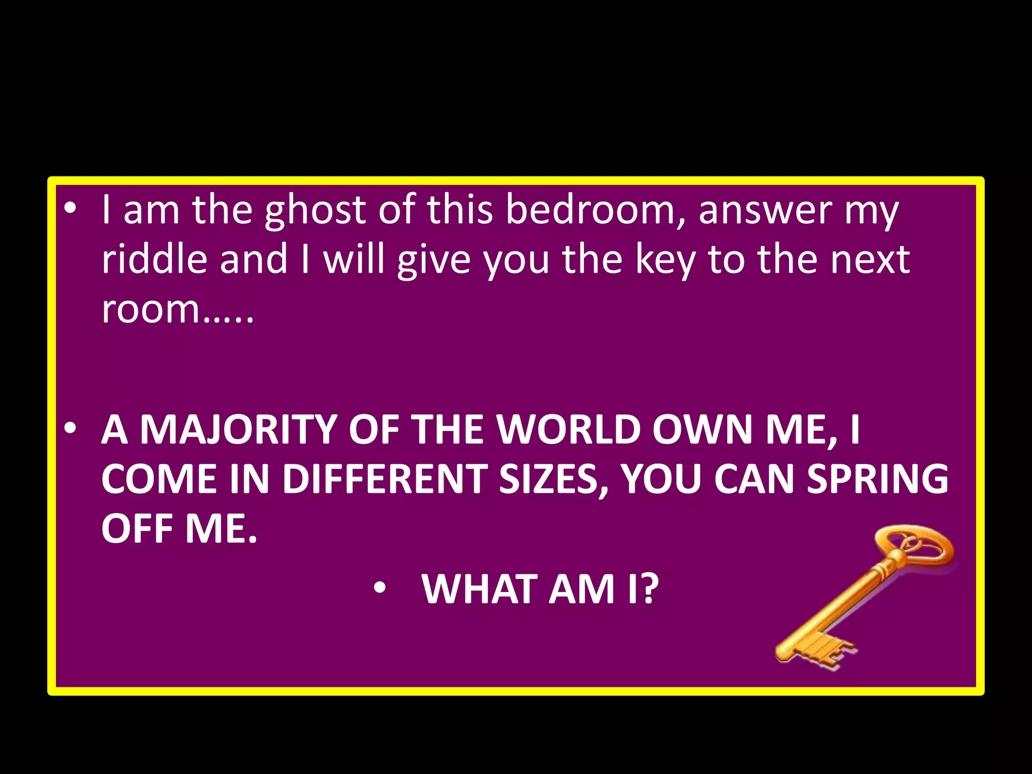 • I am the ghost of this bedroom, answer my
riddle and I will give you the key to the next
room…..

• A MAJORITY OF THE WORLD OWN ME, I
COME IN DIFFERENT SIZES, YOU CAN SPRING
OFF ME.
• WHAT AM I?

 