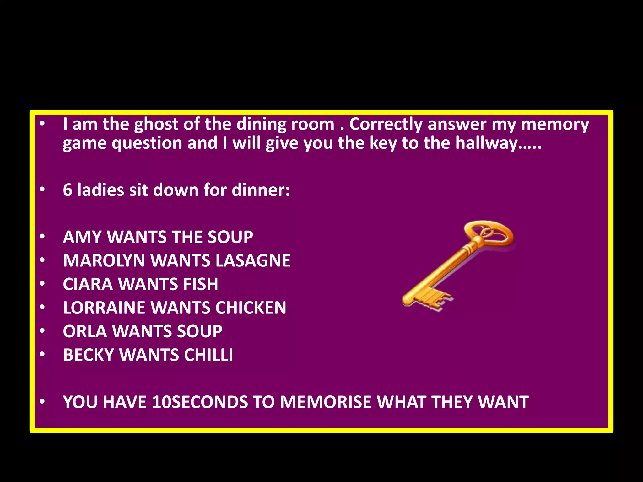 • I am the ghost of the dining room . Correctly answer my memory
game question and I will give you the key to the hallway…..
• 6 ladies sit down for dinner:
•
•
•
•
•
•

AMY WANTS THE SOUP
MAROLYN WANTS LASAGNE
CIARA WANTS FISH
LORRAINE WANTS CHICKEN
ORLA WANTS SOUP
BECKY WANTS CHILLI

• YOU HAVE 10SECONDS TO MEMORISE WHAT THEY WANT

 