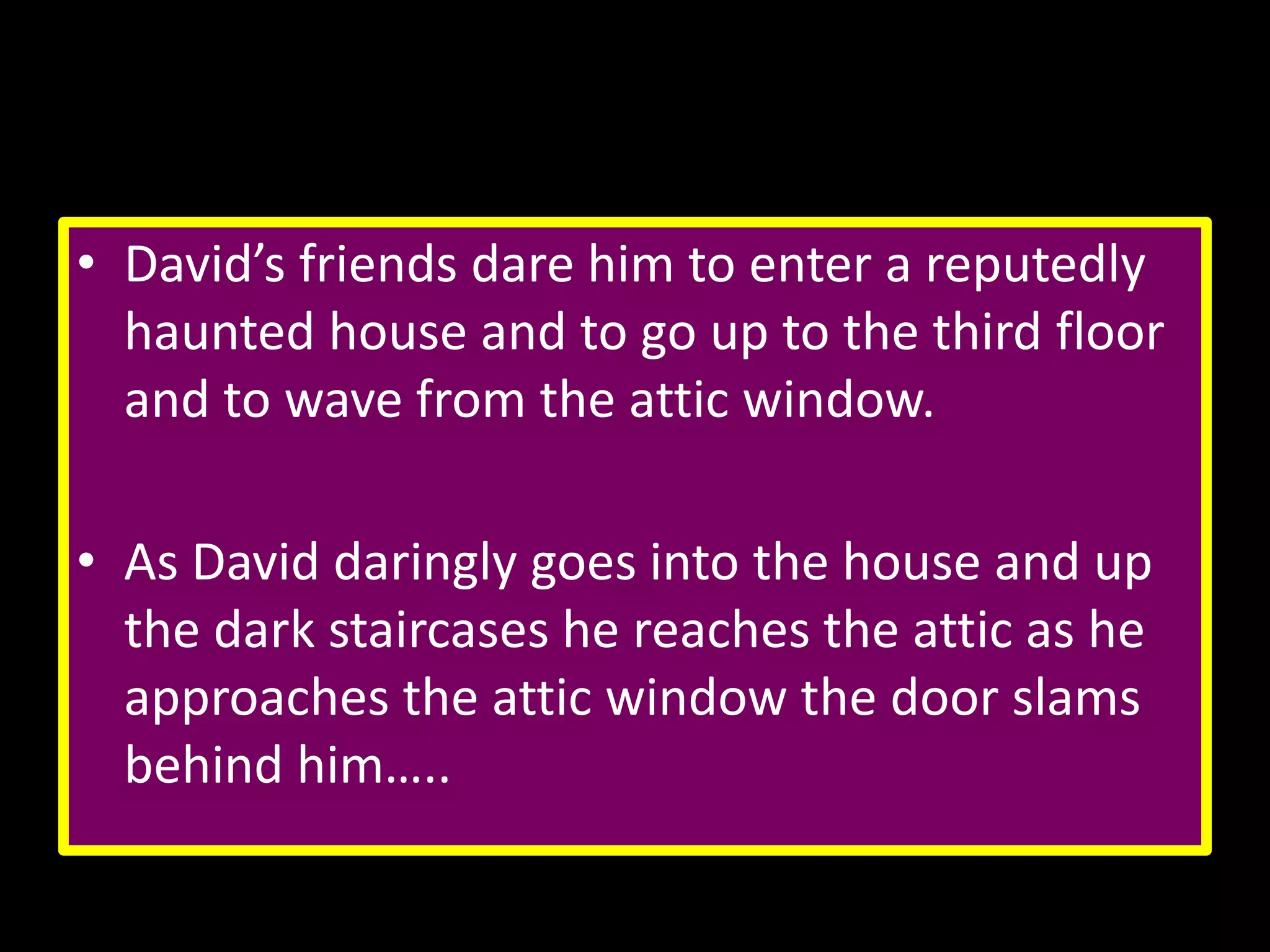 • David’s friends dare him to enter a reputedly
haunted house and to go up to the third floor
and to wave from the attic window.

• As David daringly goes into the house and up
the dark staircases he reaches the attic as he
approaches the attic window the door slams
behind him…..

 