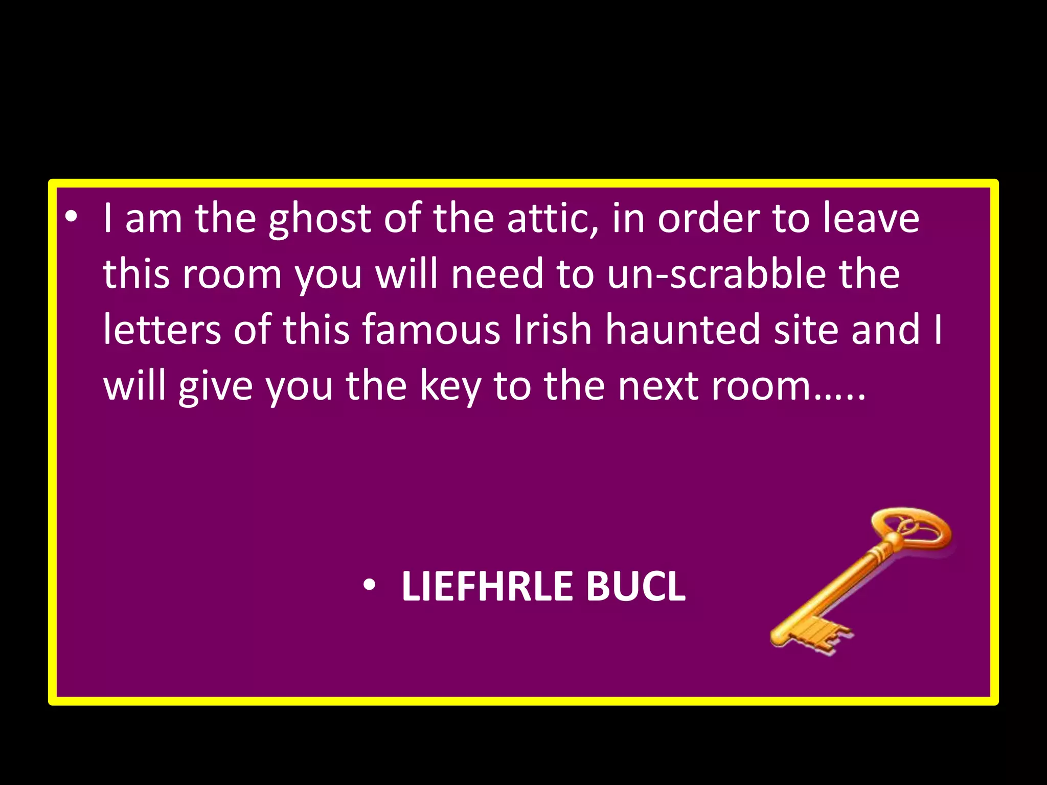 • I am the ghost of the attic, in order to leave
this room you will need to un-scrabble the
letters of this famous Irish haunted site and I
will give you the key to the next room…..

• LIEFHRLE BUCL

 