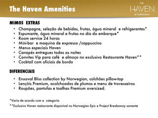 The Haven Amenities  MIMOS  EXTRAS  Champagne, seleção de bebidas, frutas, água mineral  e refrigerantes* Espumante, água mineral e frutas no dia do embarque* Room service 24 horas Mini-bar  e maquina de expresso /cappuccino Menus especiais Haven Canapés entregues todas as noites  Convites Vip para café  e almoço no exclusivo Restaurante Haven** Cocktail com oficiais de bordo  DIFERENCIAIS  Enxoval Bliss collection by Norwegian, colchões pillow-top Lençóis Premium, acolchoados de plumas e menu de travesseiros Roupões, pantufas e toalhas Premium oversized.  *Varia de acordo com a  categoria  **Exclusivo Haven restaurante disponível no Norwegian Epic e Project Breakaway somente  