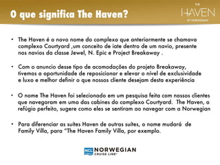O que significa The Haven?  The Haven é o novo nome do complexo que anteriormente se chamava complexo Courtyard ,um conceito de iate dentro de um navio, presente nos navios da classe Jewel, N. Epic e Project Breakaway . Com o anuncio desse tipo de acomodações do projeto Breakaway, tivemos a oportunidade de reposicionar e elevar o nível de exclusividade e luxo e melhor definir o que nossos cliente desejam desta experiência  Para diferenciar as suítes Haven de outras suítes, o nome mudará  de Family Villa, para “The Haven Family Villa, por exemplo. O nome The Haven foi selecionado em um pesquisa feita com nossos clientes que navegaram em uma das cabines do complexo Courtyard.  The Haven, o refúgio perfeito, sugere como eles se sentiram ao navegar com a Norwegian  