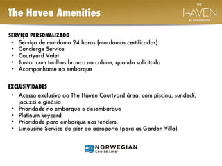 The Haven Amenities  SERVIÇO PERSONALIZADO  Serviço de mordomo 24 horas (mordomos certificados) Concierge Service Courtyard Valet Jantar com toalhas branca na cabine, quando solicitado Acompanhante no embarque  EXCLUSIVIDADES  Acesso exclusivo ao The Haven Courtyard área, com piscina, sundeck, jacuzzi e ginásio Prioridade no embarque e desembarque Platinum keycard Prioridade para embarque nos tenders. Limousine Service do píer ao aeroporto (para as Garden Villa)  