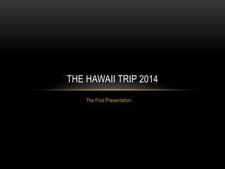 The First Presentation
THE HAWAII TRIP 2014
 