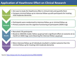 Application of Hawthrone Effect on Clinical Research
Source: https://www.ncbi.nlm.nih.gov/pmc/articles/PMC1936999/
Background
• Aim was to study the Hawthrone effect in clinical trials and quantify them
• Compare minimal follow-up to intensive follow-up with participants for treating
mild-moderate dementia
Methods
• Participants were randomised to intensive follow-up or minimal follow-up
• Primary outcome was the cognitive functioning of participants (ADAS-Cog)
Results
• Recruited 176 participants
• Based on ANCOVA model, follow-up group had a significant effect on outcome at six
month on ADAS Cogs score (favoring the intensive follow-up group)
Conclusions
• More intensive follow-up of individuals resulted in a better outcome than the
minimal follow-up for treating mild-moderate dementia
 