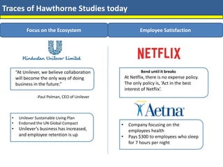 Traces of Hawthorne Studies today
-Paul Polman, CEO of Unilever
“At Unilever, we believe collaboration
will become the only way of doing
business in the future.”
• Unilever Sustainable Living Plan
• Endorsed the UN Global Compact
• Unilever’s business has increased,
and employee retention is up
Focus on the Ecosystem Employee Satisfaction
Bend until it breaks
At Netflix, there is no expense policy.
The only policy is, ‘Act in the best
interest of Netflix’.
• Company focusing on the
employees health
• Pays $300 to employees who sleep
for 7 hours per night
 