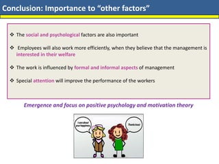 Conclusion: Importance to “other factors”
❖ The social and psychological factors are also important
❖ Employees will also work more efficiently, when they believe that the management is
interested in their welfare
❖ The work is influenced by formal and informal aspects of management
❖ Special attention will improve the performance of the workers
Emergence and focus on positive psychology and motivation theory
 