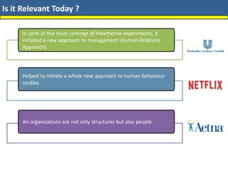 Is it Relevant Today ?
In spite of the short comings of Hawthorne experiments, it
initiated a new approach to management (Human Relations
Approach)
Helped to initiate a whole new approach to human behaviour
studies
An organizations are not only structures but also people
 