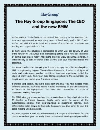 The Hay Group Singapore: The CEO
and the new BMW
You’ve made it. You’re finally at the helm of this company or this Business Unit.
Your new appointment crowns many years of hard work, and a bit of luck.
You’ve read HBR articles in detail and a swarm of your favorite consultants are
sending you congratulations notes.
In many ways, the situation is comparable to when you got delivery of your
brand new BMW. It’s always a bit intimidating getting into a new car. The smell
of leather and glue is nicely intoxicating but you worry about the controls. It
would be silly to stall, or worse crash, as you take your first turn outside the
dealership.
You know how to drive. You got your license eons ago, much like your forgotten
MBA or engineering degree. You’ve driven thousands of miles on all types of
roads and under many weather conditions. You have experience behind the
wheel of many cars, from your rusty Honda at school to the convertible you
bought when you cashed your first stock options.
It mirrors your career. You have been staff and line. You have headed three
different countries. You’ve led teams in sales, marketing, IT and are considered
an expert of the supply-chain. You have even restructured a couple of
operations. Nothing fazes you.
The BMW sales guy shows you how the car controls work. Your short stint as the
IT director in Canada becomes finally useful when he covers all the
customization options, from gear-changing to suspension settings, from
differentiated cabin climate to Bluetooth. Eventually you drive safely to your first
board meeting which goes well.
You then organize a road trip with some cultural or sports alibi when in fact the
plan is to see how your car really drives on that small winding road you so like.
 
