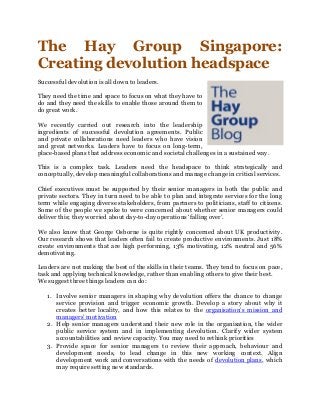 The Hay Group Singapore:
Creating devolution headspace
Successful devolution is all down to leaders.
They need the time and space to focus on what they have to
do and they need the skills to enable those around them to
do great work.
We recently carried out research into the leadership
ingredients of successful devolution agreements. Public
and private collaborations need leaders who have vision
and great networks. Leaders have to focus on long-term,
place-based plans that address economic and societal challenges in a sustained way.
This is a complex task. Leaders need the headspace to think strategically and
conceptually, develop meaningful collaborations and manage change in critical services.
Chief executives must be supported by their senior managers in both the public and
private sectors. They in turn need to be able to plan and integrate services for the long
term while engaging diverse stakeholders, from partners to politicians, staff to citizens.
Some of the people we spoke to were concerned about whether senior managers could
deliver this; they worried about day-to-day operations ‘falling over’.
We also know that George Osborne is quite rightly concerned about UK productivity.
Our research shows that leaders often fail to create productive environments. Just 18%
create environments that are high performing, 13% motivating, 12% neutral and 56%
demotivating.
Leaders are not making the best of the skills in their teams. They tend to focus on pace,
task and applying technical knowledge, rather than enabling others to give their best.
We suggest three things leaders can do:
1. Involve senior managers in shaping why devolution offers the chance to change
service provision and trigger economic growth. Develop a story about why it
creates better locality, and how this relates to the organisation’s mission and
managers’ motivation
2. Help senior managers understand their new role in the organisation, the wider
public service system and in implementing devolution. Clarify wider system
accountabilities and review capacity. You may need to rethink priorities
3. Provide space for senior managers to review their approach, behaviour and
development needs, to lead change in this new working context. Align
development work and conversations with the needs of devolution plans, which
may require setting new standards.
 