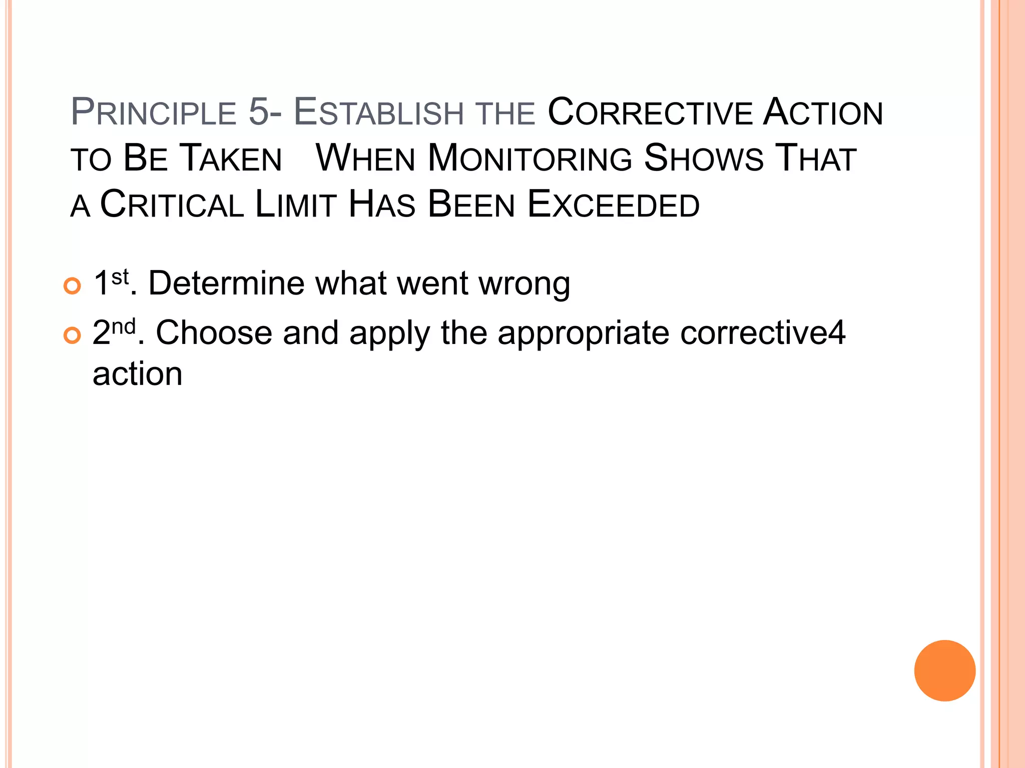 Product formulation(reducing the pH of a food to below 4.6 or Aw to .85 or below)Principle 3- Establish the Critical limits m(thresholds) Which must be met at EACH Critical Contrl Point Critical Limits-it must be specified and validated if possible for each Critical Control Point. In some cases more than one critical limit will be elaborated at a particular step