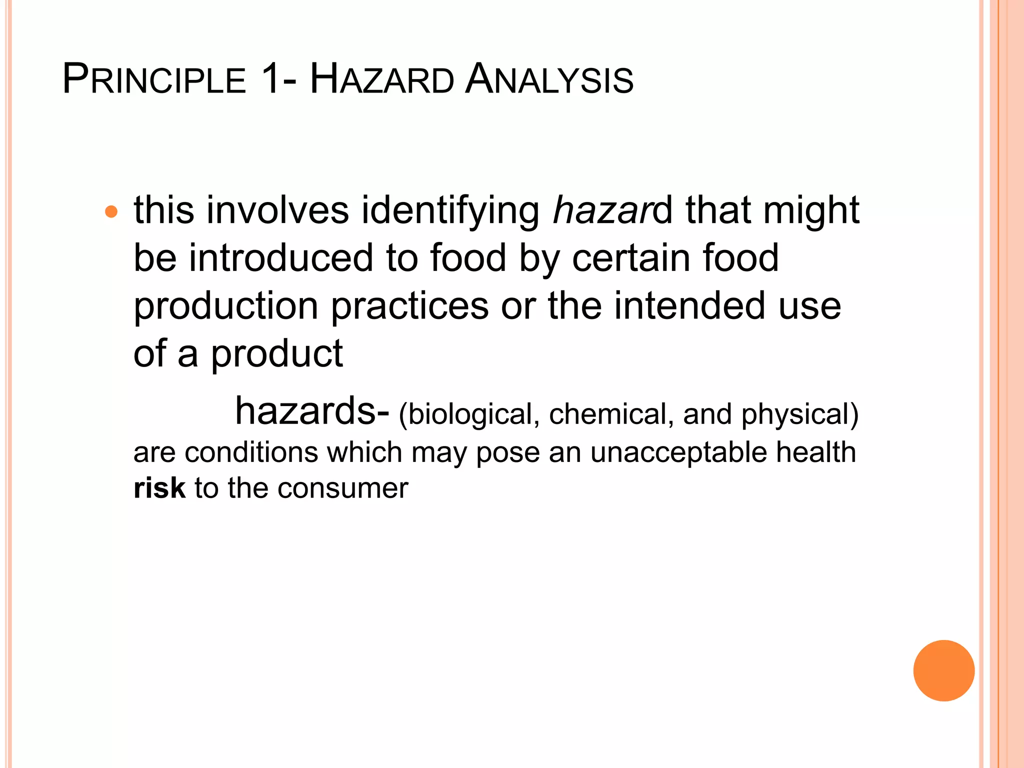 Principle 1- Hazard Analysisthis involves identifying hazard that might be introduced to food by certain food production practices or the intended use of a product            hazards- (biological, chemical, and physical) are conditions which may pose an unacceptable health risk to the consumer 			