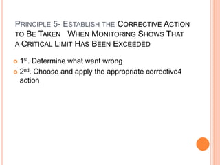 Product formulation(reducing the pH of a food to below 4.6 or Aw to .85 or below)Principle 3- Establish the Critical limits m(thresholds) Which must be met at EACH Critical Contrl Point Critical Limits-it must be specified and validated if possible for each Critical Control Point. In some cases more than one critical limit will be elaborated at a particular step