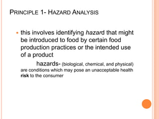 Principle 1- Hazard Analysisthis involves identifying hazard that might be introduced to food by certain food production practices or the intended use of a product            hazards- (biological, chemical, and physical) are conditions which may pose an unacceptable health risk to the consumer 			