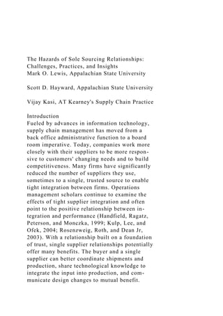 The Hazards of Sole Sourcing Relationships:
Challenges, Practices, and Insights
Mark O. Lewis, Appalachian State University
Scott D. Hayward, Appalachian State University
Vijay Kasi, AT Kearney's Supply Chain Practice
Introduction
Fueled by advances in information technology,
supply chain management has moved from a
back office administrative function to a board
room imperative. Today, companies work more
closely with their suppliers to be more respon-
sive to customers' changing needs and to build
competitiveness. Many firms have significantly
reduced the number of suppliers they use,
sometimes to a single, trusted source to enable
tight integration between firms. Operations
management scholars continue to examine the
effects of tight supplier integration and often
point to the positive relationship between in-
tegration and performance (Handfield, Ragatz,
Peterson, and Monczka, 1999; Kulp, Lee, and
Ofek, 2004; Rosenzweig, Roth, and Dean Jr,
2003). With a relationship built on a foundation
of trust, single supplier relationships potentially
offer many benefits. The buyer and a single
supplier can better coordinate shipments and
production, share technological knowledge to
integrate the input into production, and com-
municate design changes to mutual benefit.
 