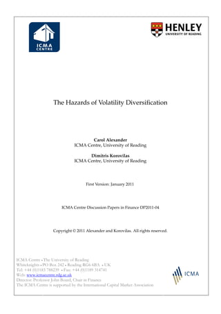The Hazards of Volatility Diversiﬁcation




                                       Carol Alexander
                                ICMA Centre, University of Reading

                                      Dimitris Korovilas
                                ICMA Centre, University of Reading




                                      First Version: January 2011




                         ICMA Centre Discussion Papers in Finance DP2011-04




                    Copyright © 2011 Alexander and Korovilas. All rights reserved.




ICMA Centre • The University of Reading
Whiteknights • PO Box 242 • Reading RG6 6BA • UK
Tel: +44 (0)1183 788239 • Fax: +44 (0)1189 314741
Web: www.icmacentre.rdg.ac.uk
Director: Professor John Board, Chair in Finance
The ICMA Centre is supported by the International Capital Market Association
 