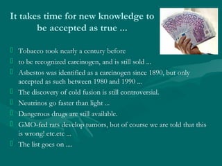 It takes time for new knowledge to
be accepted as true ...
 Tobacco took nearly a century before
 to be recognized carci...