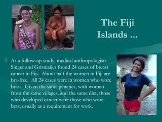 The Fiji
Islands ...
 As a follow-up study, medical anthropologists
Singer and Grismaijer found 24 cases of breast
cancer...