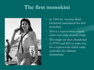 The first monokini
 In 1964 the Austrian Rudi
Gernreich introduced the first
monokini.
 This is a typical short striped
...
