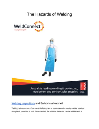 The Hazards of Welding
Welding Inspections and Safety in a Nutshell
Welding is the process of permanently fusing two or more materials, usually metals, together
using heat, pressure, or both. When heated, the material melts and can be bonded with or
 