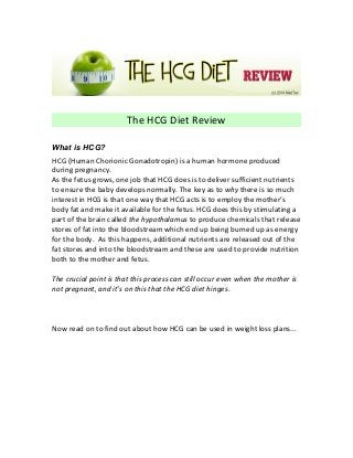 The HCG Diet Review
What is HCG?
HCԌ (Human Chorionic Gonаdotropin) is a human hormone produced
during pregnancy.
As the fetus grows, one job that HCG does is to deliver sufficient nutrients
to ensure the baby develops normally. The key as to why there is so much
interest in HCG is that one way that HCG acts is to employ the mother’s
body fat and make it available for the fetus. HCG does this by stimulating a
part of the brain called the hypothalamus to produce chemicals that release
stores of fat into the bloodstream which end up being burned up as energy
for the body. As this happens, additional nutrients are released out of the
fat stores and into the bloodstream and these are used to provide nutrition
both to the mother and fetus.
The crucial point is that this process can still occur even when the mother is
not pregnant, and it’s on this that the HCG diet hinges.
Now read on to find out about how HCG can be used in weight loss plans...
 