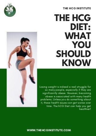 THE HCG
DIET:
WHAT
YOU
SHOULD
KNOW
THE HCG INSTITUTE
Losing weight is indeed a real struggle for
so many people, especially if they are
significantly obese. However, becoming
obese is associated with many health
problems. Unless you do something about
it, these health issues can get worse over
time. The hCG Diet can help you get
healthier!
WWW.THEHCGINSTITUTE.COM
 