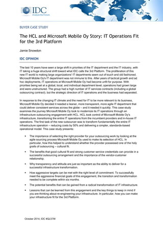 October 2014, IDC #QL57W
BUYER CASE STUDY
The HCL and Microsoft Mobile Oy Story: IT Operations Fit
for the 3rd Platform
Jamie Snowdon
IDC OPINION
The last 10 years have seen a large shift in priorities of the IT department and the IT industry, with
IT taking a huge structural shift toward what IDC calls the 3rd Platform. The proliferation of this
new IT world is making large organizations' IT departments seem out of touch and old fashioned.
Microsoft Mobile Oy's IT department was not immune to this. After years of tactical growth and ad
hoc deployments, IT operations at Microsoft Mobile Oy had become unfit for purpose. With
priorities being set at a global, local, and individual department level, operations had grown large
and were unstructured. The group had a high number of IT services contracts (including a global
outsourcing contract), but the strategic direction of IT operations and the business had separated.
In response to the changing IT climate and the need for IT to be more relevant to its business,
Microsoft Mobile Oy decided it needed a leaner, more transparent, more agile IT department that
could deliver consistent services across the globe — and it needed it quickly. This case study
examines the journey Microsoft Mobile Oy took to modernize its IT operations through an
infrastructure outsourcing engagement with HCL. HCL took control of Microsoft Mobile Oy's
infrastructure, transitioning the entire IT operations from the incumbent providers and in-house IT
operations. The first task of the new outsourcer was to transform fundamentally the entire IT
infrastructure operation — reducing costs by 50% and delivering a simpler, standards-based
operational model. This case study presents:
 The importance of selecting the right provider for your outsourcing work by looking at the
agile sourcing process Microsoft Mobile Oy used to make its selection of HCL. In
particular, how this helped to understand whether the provider possessed one of the holy
grails of outsourcing — cultural fit.
 The benefits that good cultural fit and strong customer service credentials can provide in a
successful outsourcing arrangement and the importance of the vendor-customer
relationship.
 Why transparency and attitude are just as important as the ability to deliver for a
successful infrastructure transformation.
 How aggressive targets can be met with the right level of commitment. To successfully
meet the aggressive financial goals of this engagement, the transition and transformation
needed to be complete within six months.
 The potential benefits that can be gained from a radical transformation of IT infrastructure.
 Lessons that can be learned from this engagement and the key things to keep in mind if
you are thinking about re-engineering your infrastructure. In particular, how you can make
your infrastructure fit for the 3rd Platform.
 