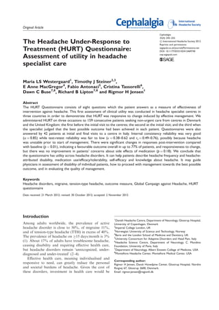 Original Article 
The Headache Under-Response to 
Treatment (HURT) Questionnaire: 
Assessment of utility in headache 
specialist care 
Maria LS Westergaard1, Timothy J Steiner2,3, 
E Anne MacGregor4, Fabio Antonaci5, Cristina Tassorelli6, 
Dawn C Buse7,8, Richard B Lipton7,8 and Rigmor H Jensen1 
Cephalalgia 
33(4) 245–255 
! International Headache Society 2012 
Reprints and permissions: 
sagepub.co.uk/journalsPermissions.nav 
DOI: 10.1177/0333102412469740 
cep.sagepub.com 
Abstract 
The HURT Questionnaire consists of eight questions which the patient answers as a measure of effectiveness of 
intervention against headache. This first assessment of clinical utility was conducted in headache specialist centres in 
three countries in order to demonstrate that HURT was responsive to change induced by effective management. We 
administered HURT on three occasions to 159 consecutive patients seeking non-urgent care from centres in Denmark 
and the United Kingdom: the first before the initial visit to the centres; the second at the initial visit; and the third when 
the specialist judged that the best possible outcome had been achieved in each patient. Questionnaires were also 
answered by 42 patients at initial and final visits to a centre in Italy. Internal consistency reliability was very good 
(!¼0.85) while test-retest reliability was fair to low ("¼0.38–0.62 and rs¼0.49–0.76), possibly because headache 
was unstable prior to start of management. There were significant changes in responses post-intervention compared 
with baseline (p<0.01), indicating a favourable outcome overall in up to 77% of patients, and responsiveness to change, 
but there was no improvement in patients’ concerns about side effects of medication (p¼0.18). We conclude that 
the questionnaire has utility across headache disorders. It can help patients describe headache frequency and headache-attributed 
disability, medication use/efficacy/tolerability, self-efficacy and knowledge about headache. It may guide 
physicians in assessment of disability of individual patients, how to proceed with management towards the best possible 
outcome, and in evaluating the quality of management. 
Keywords 
Headache disorders, migraine, tension-type headache, outcome measure, Global Campaign against Headache, HURT 
questionnaire 
Date received: 21 March 2012; revised: 30 October 2012; accepted: 2 November 2012 
Introduction 
Among adults worldwide, the prevalence of active 
headache disorder is close to 50%, of migraine 11%, 
and of tension-type headache (TTH) in excess of 40%. 
The prevalence of headache on "15 days/month is 3% 
(1). About 17% of adults have troublesome headache, 
causing disability and requiring effective health care, 
but headache disorders remain ‘unrecognized, under-diagnosed 
and under-treated’ (2–4). 
Effective health care, meaning individualised and 
responsive to need, can greatly reduce the personal 
and societal burdens of headache. Given the cost of 
these disorders, investment in health care would be 
1Danish Headache Centre, Department of Neurology, Glostrup Hospital, 
University of Copenhagen, Denmark 
2Imperial College London, UK 
3Norwegian University of Science and Technology, Norway 
4Barts and the London School of Medicine and Dentistry, UK 
5University Consortium for Adaptive Disorders and Head Pain, Italy 
6Headache Science Centre, Department of Neurology, C. Mondino 
Foundation, University of Pavia, Italy 
7Department of Neurology, Albert Einstein College of Medicine, USA 
8Montefiore Headache Center, Montefiore Medical Center, USA 
Corresponding author: 
Rigmor H Jensen, Dansk Hovedpine Center, Glostrup Hospital, Nordre 
Ringvej 67, Glostrup 2600, Denmark. 
Email: rigmor.jensen@regionh.dk 
 