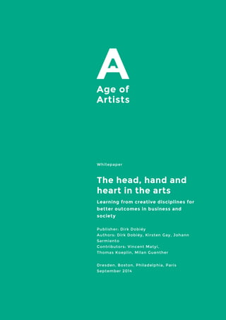 Whitepaper 
The head, hand and heart in the arts 
Learning from creative disciplines for better outcomes in business and society 
Publisher: Dirk Dobiéy Authors: Dirk Dobiéy, Kirsten Gay, Johann Sarmiento Contributors: Vincent Matyi, Thomas Koeplin, Milan Guenther 
Dresden, Boston, Philadelphia, Paris 
September 2014 
 