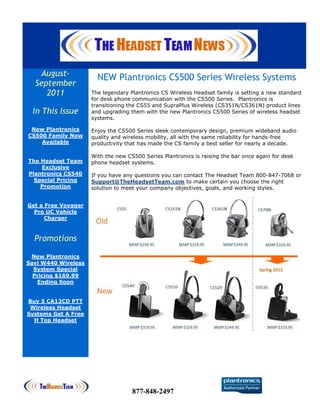 August-             NEW Plantronics CS500 Series Wireless Systems
  September
     2011            The legendary Plantronics CS Wireless Headset family is setting a new standard
                     for desk phone communication with the CS500 Series. Plantronics is
                     transitioning the CS55 and SupraPlus Wireless (CS351N/CS361N) product lines
 In This Issue       and upgrading them with the new Plantronics CS500 Series of wireless headset
                     systems.

 New Plantronics     Enjoy the CS500 Series sleek contemporary design, premium wideband audio
CS500 Family Now     quality and wireless mobility, all with the same reliability for hands-free
    Available        productivity that has made the CS family a best seller for nearly a decade.

                     With the new CS500 Series Plantronics is raising the bar once again for desk
The Headset Team     phone headset systems.
    Exclusive
Plantronics CS540    If you have any questions you can contact The Headset Team 800-847-7068 or
  Special Pricing    Support@TheHeadsetTeam.com to make certain you choose the right
    Promotion        solution to meet your company objectives, goals, and working styles.


Get a Free Voyager
  Pro UC Vehicle
      Charger



  Promotions

 New Plantronics
Savi W440 Wireless
  System Special
  Pricing $169.99
   Ending Soon


Buy 5 CA12CD PTT
 Wireless Headset
Systems Get A Free
  H Top Headset




                                    877-848-2497
 