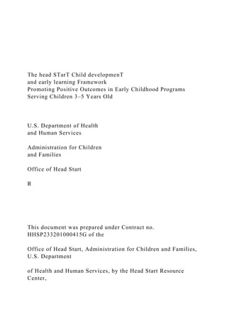 The head STarT Child developmenT
and early learning Framework
Promoting Positive Outcomes in Early Childhood Programs
Serving Children 3–5 Years Old
U.S. Department of Health
and Human Services
Administration for Children
and Families
Office of Head Start
R
This document was prepared under Contract no.
HHSP233201000415G of the
Office of Head Start, Administration for Children and Families,
U.S. Department
of Health and Human Services, by the Head Start Resource
Center,
 