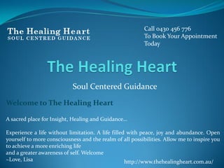 Soul Centered Guidance
Call 0430 456 776
To Book Your Appointment
Today
Welcome to The Healing Heart
A sacred place for Insight, Healing and Guidance…
Experience a life without limitation. A life filled with peace, joy and abundance. Open
yourself to more consciousness and the realm of all possibilities. Allow me to inspire you
to achieve a more enriching life
and a greater awareness of self. Welcome
~Love, Lisa http://www.thehealingheart.com.au/
 