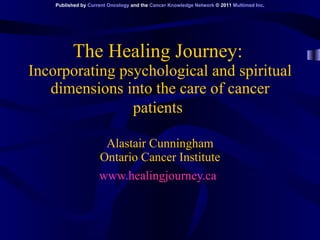 The Healing Journey:   Incorporating psychological and spiritual dimensions into the care of cancer patients   Alastair Cunningham Ontario Cancer Institute www.healingjourney.ca   Published by  Current Oncology  and the  Cancer Knowledge Network  © 2011  Multimed Inc . 