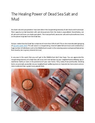 The Healing Power of Dead Sea Salt and
Mud
As a back rub and spa specialist I have seen direct the recuperating intensity of salt cleans and mud wraps.
Their capacity to shed dead skin cells and draw poisons from the body is unparalleled. Nonetheless, not
all salt and mud items are made equivalent. The most perfectly awesome salt and mud excellence items
on the planet originate from the Dead Sea.
Did you realize that the Dead Sea comprises of more than 33% of salt? This is the most elevated grouping
of top salt brands 2019. This old ocean is a recuperating, mineral loaded fortune trove and consistently a
huge number of individuals rush to the Middle East to wash in the restoring waters and spread themselves
from head to toe in great, mineral rich mud.
In any case in the event that you can't get to the Middle East don't lose hope. You can appreciate the
recuperating intensity of a Dead Sea salt scour and mud enclose by your neighborhood wellbeing spa or
excellence facility or even in the protection of your own home. Truly, today these profoundly mending
items are promptly accessible at your neighborhood wellbeing store or characteristic items store and are
more moderate than a great many people think.
 