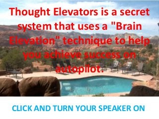 Thought Elevators is a secret
system that uses a "Brain
Elevation" technique to help
you achieve success on
autopilot.
CLICK AND TURN YOUR SPEAKER ON
 
