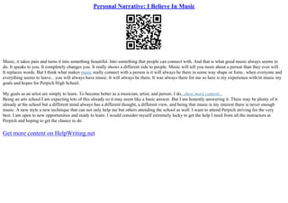 Personal Narrative: I Believe In Music
Music, it takes pain and turns it into something beautiful. Into something that people can connect with. And that is what good music always seems to
do. It speaks to you. It completely changes you. It really shows a different side to people. Music will tell you more about a person than they ever will.
It replaces words. But I think what makes music really connect with a person is it will always be there in some way shape or form.. when everyone and
everything seems to leave... you will always have music. It will always be there. It was always there for me so here is my experience with/in music my
goals and hopes for Perpich High School.
My goals as an artist are simply to learn. To become better as a musician, artist, and person. I do...show more content...
Being an arts school I am expecting lots of this already so it may seem like a basic answer. But I am honestly answering it. There may be plenty of it
already at the school but a different mind always has a different thought, a different view, and being that music is my interest there is never enough
music. A new style a new technique that can not only help me but others attending the school as well. I want to attend Perpich striving for the very
best. I am open to new opportunities and ready to learn. I would consider myself extremely lucky to get the help I need from all the instructors at
Perpich and hoping to get the chance to do
Get more content on HelpWriting.net
 