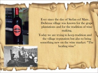 Ever since the day of Stefan cel Mare,
Dobrusa village was known for the grape
plantations and for the tradition of wine
making.
Today we are trying to keep tradition and
the village reputation but also to bring
something new on the wine market: The
healing wine
 