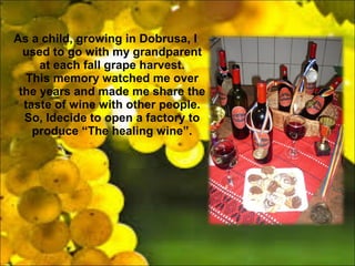 As a child, growing in Dobrusa, I
used to go with my grandparent
at each fall grape harvest.
This memory watched me over
the years and made me share the
taste of wine with other people.
So, Idecide to open a factory to
produce The healing wine.
 