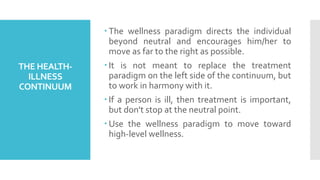 THE HEALTH-
ILLNESS
CONTINUUM
 The wellness paradigm directs the individual
beyond neutral and encourages him/her to
move as far to the right as possible.
 It is not meant to replace the treatment
paradigm on the left side of the continuum, but
to work in harmony with it.
 If a person is ill, then treatment is important,
but don't stop at the neutral point.
 Use the wellness paradigm to move toward
high-level wellness.
 