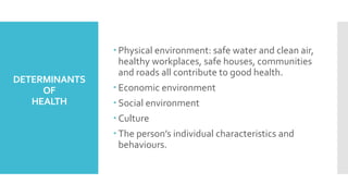 DETERMINANTS
OF
HEALTH
 Physical environment: safe water and clean air,
healthy workplaces, safe houses, communities
and roads all contribute to good health.
 Economic environment
 Social environment
 Culture
 The person’s individual characteristics and
behaviours.
 