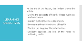 LEARNING
OBJECTIVES
At the end of this lesson, the student should be
able to:
 Define the concepts of health, illness, wellness
and continuum
 Explain the health-illness continuum
 Enumerate the determinants of health
 Outline the stages of illness behaviour
 Critically appraise the role of the nurse in
achieving health.
 