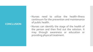CONCLUSION
 Nurses need to utilize the health-illness
continuum for the prevention and maintenance
of public health.
 Nurses can identify the stage of the health of
the person and then find out the solution. It
may through awareness or education or
providing physical treatment.
 
