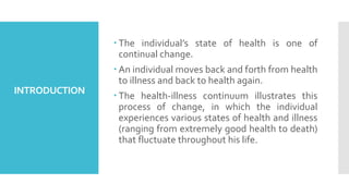 INTRODUCTION
 The individual’s state of health is one of
continual change.
 An individual moves back and forth from health
to illness and back to health again.
 The health-illness continuum illustrates this
process of change, in which the individual
experiences various states of health and illness
(ranging from extremely good health to death)
that fluctuate throughout his life.
 