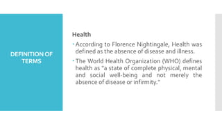 DEFINITIONOF
TERMS
Health
 According to Florence Nightingale, Health was
defined as the absence of disease and illness.
 The World Health Organization (WHO) defines
health as "a state of complete physical, mental
and social well-being and not merely the
absence of disease or infirmity."
 